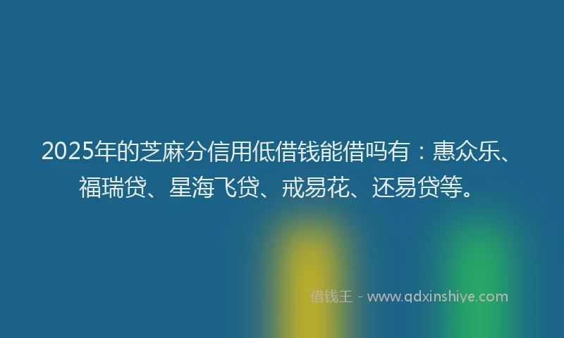 2025年的芝麻分信用低借钱能借吗有：惠众乐、福瑞贷、星海飞贷、戒易花、还易贷等。