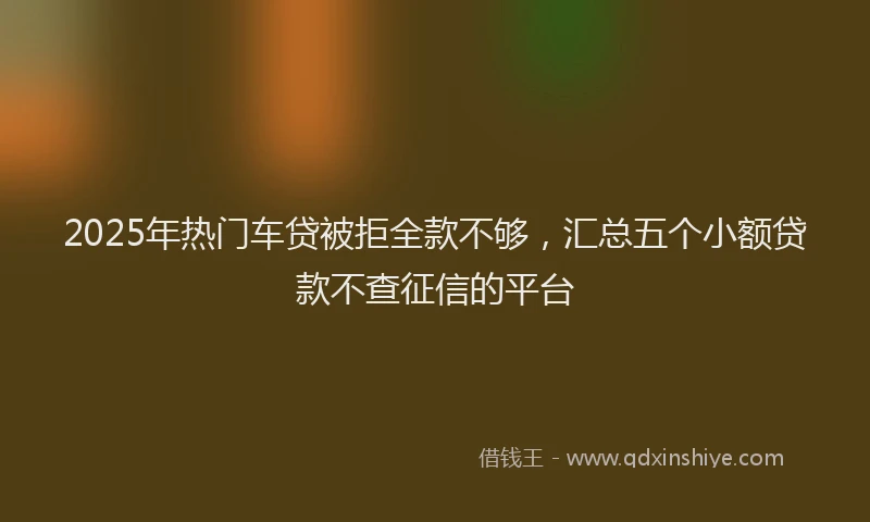 2025年热门车贷被拒全款不够，汇总五个小额贷款不查征信的平台