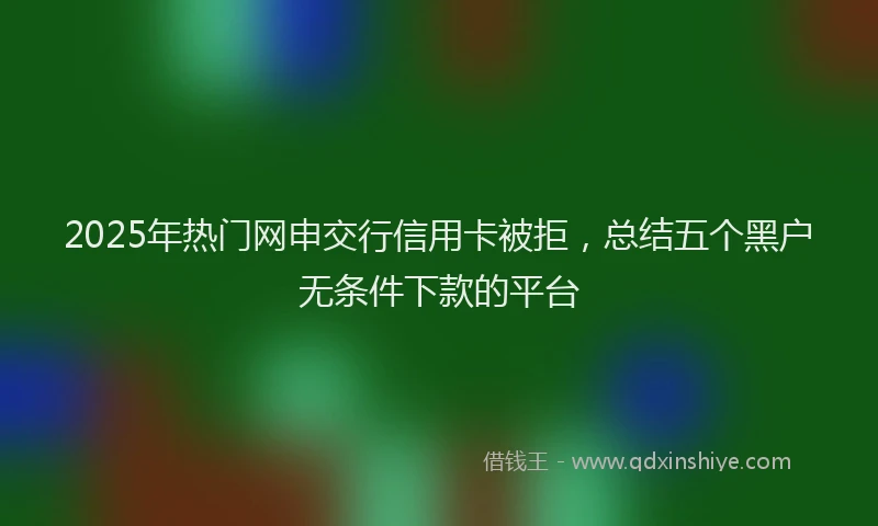 2025年热门网申交行信用卡被拒，总结五个黑户无条件下款的平台
