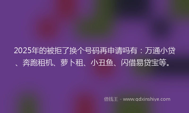 2025年的被拒了换个号码再申请吗有：万通小贷、奔跑租机、萝卜租、小丑鱼、闪借易贷宝等。