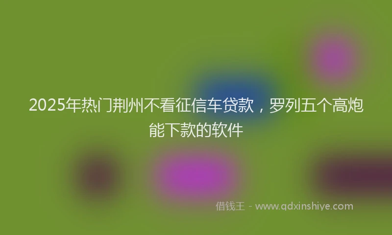 2025年热门荆州不看征信车贷款，罗列五个高炮能下款的软件
