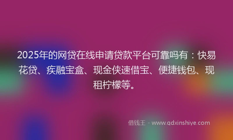 2025年的网贷在线申请贷款平台可靠吗有：快易花贷、疾融宝盒、现金侠速借宝、便捷钱包、现租柠檬等。