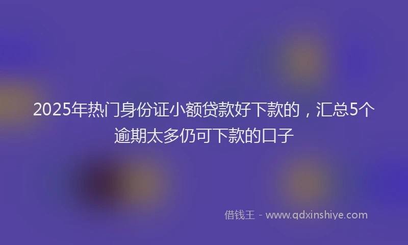 2025年热门身份证小额贷款好下款的，汇总5个逾期太多仍可下款的口子