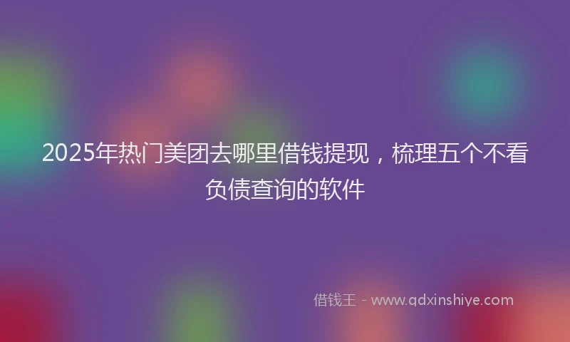 2025年热门美团去哪里借钱提现，梳理五个不看负债查询的软件