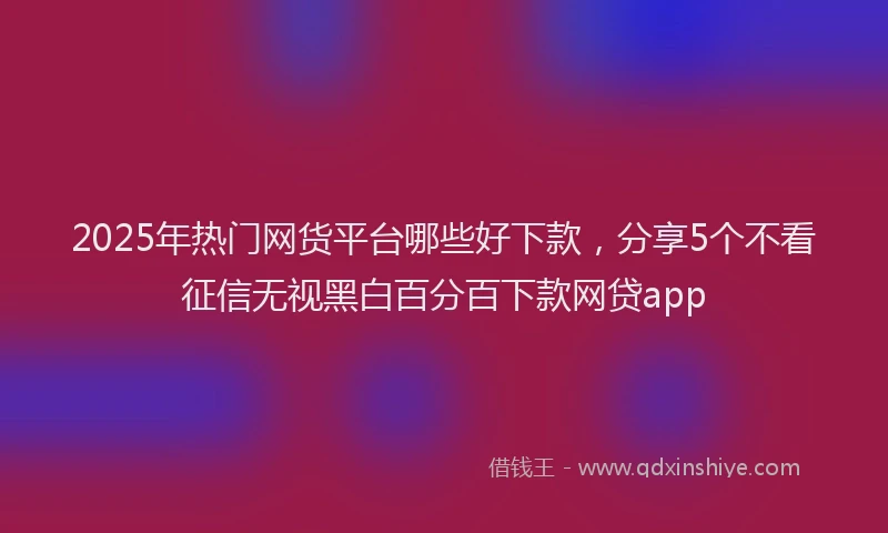 2025年热门网货平台哪些好下款，分享5个不看征信无视黑白百分百下款网贷app