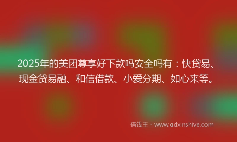 2025年的美团尊享好下款吗安全吗有：快贷易、现金贷易融、和信借款、小爱分期、如心来等。