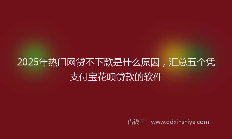 2025年热门网贷不下款是什么原因，汇总五个凭支付宝花呗贷款的软件