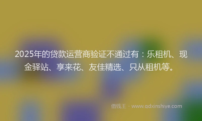 2025年的贷款运营商验证不通过有：乐租机、现金驿站、享来花、友佳精选、只从租机等。