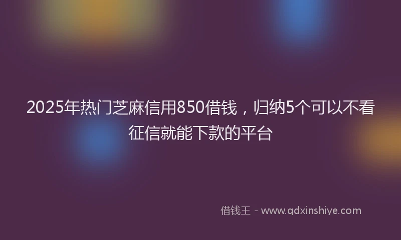 2025年热门芝麻信用850借钱，归纳5个可以不看征信就能下款的平台