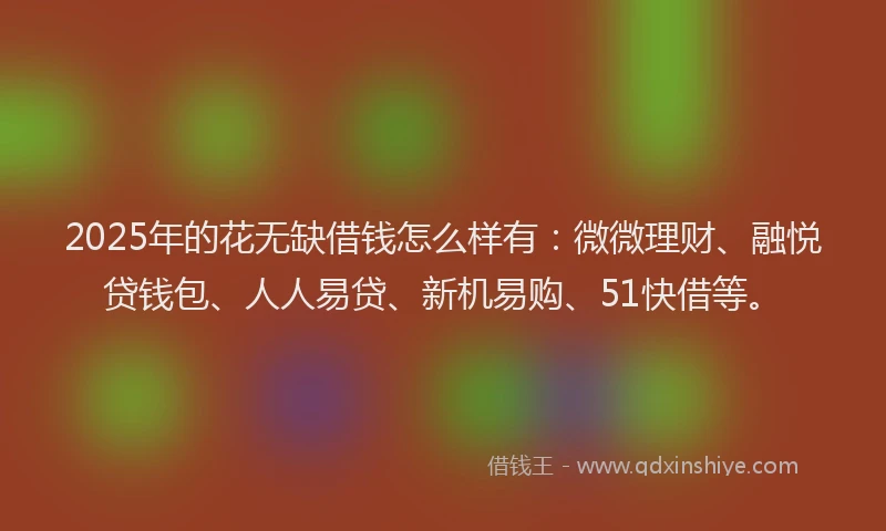 2025年的花无缺借钱怎么样有：微微理财、融悦贷钱包、人人易贷、新机易购、51快借等。