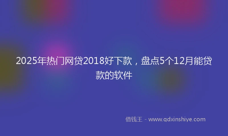 2025年热门网贷2018好下款，盘点5个12月能贷款的软件