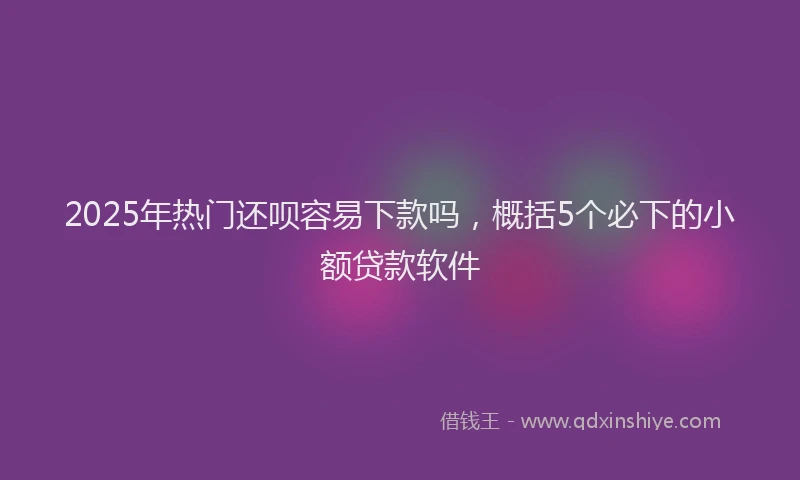 2025年热门还呗容易下款吗，概括5个必下的小额贷款软件