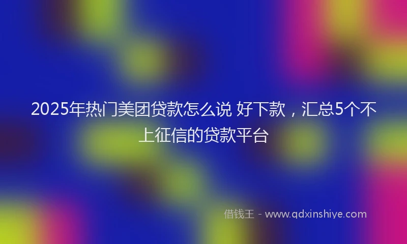 2025年热门美团贷款怎么说 好下款，汇总5个不上征信的贷款平台