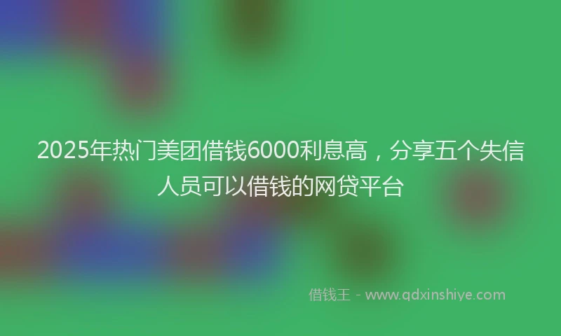 2025年热门美团借钱6000利息高，分享五个失信人员可以借钱的网贷平台