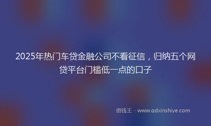 2025年热门车贷金融公司不看征信，归纳五个网贷平台门槛低一点的口子