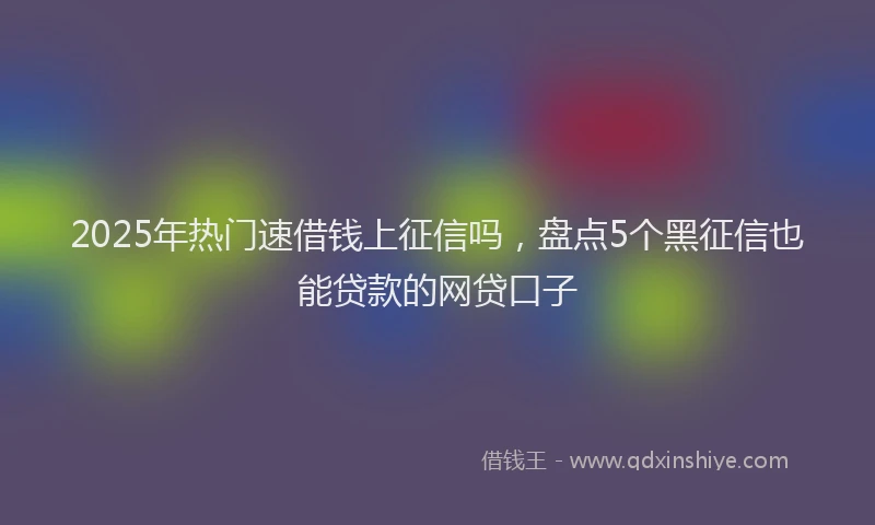 2025年热门速借钱上征信吗，盘点5个黑征信也能贷款的网贷口子