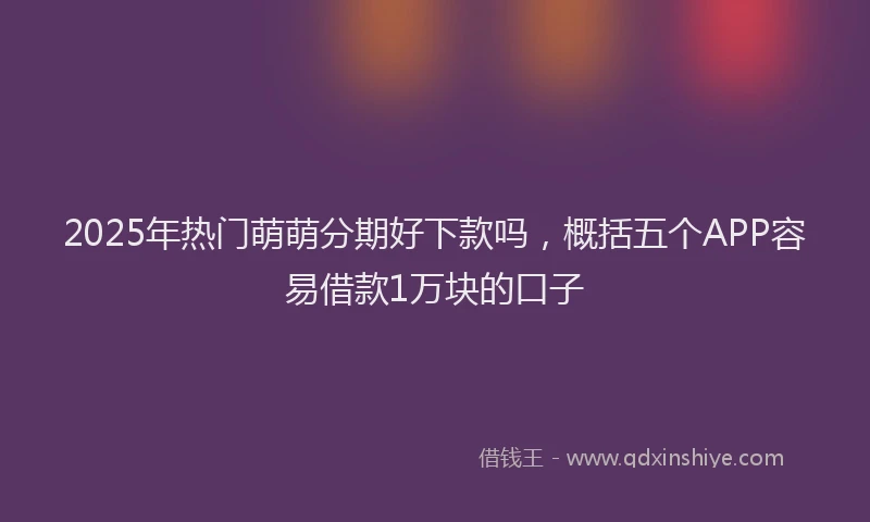 2025年热门萌萌分期好下款吗，概括五个APP容易借款1万块的口子