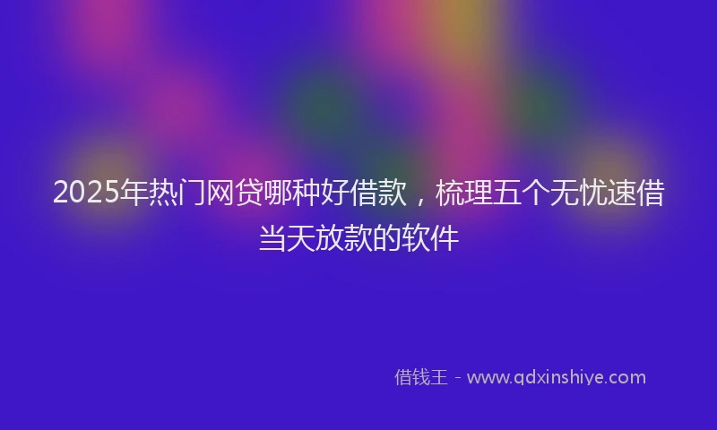 2025年热门网贷哪种好借款，梳理五个无忧速借当天放款的软件
