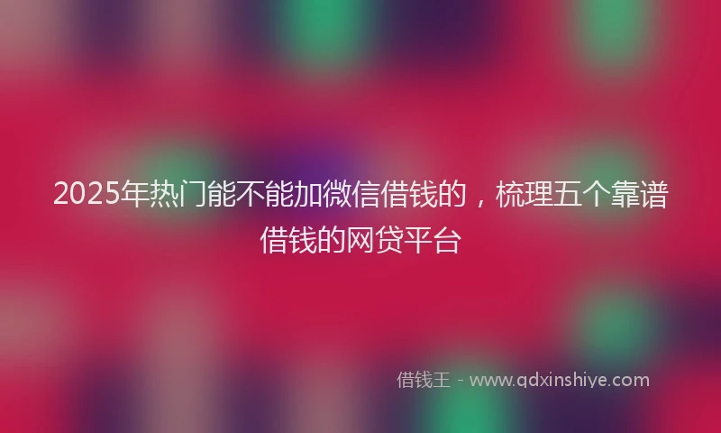 2025年热门能不能加微信借钱的，梳理五个靠谱借钱的网贷平台