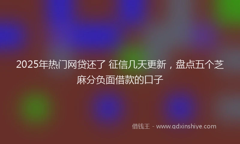 2025年热门网贷还了 征信几天更新，盘点五个芝麻分负面借款的口子