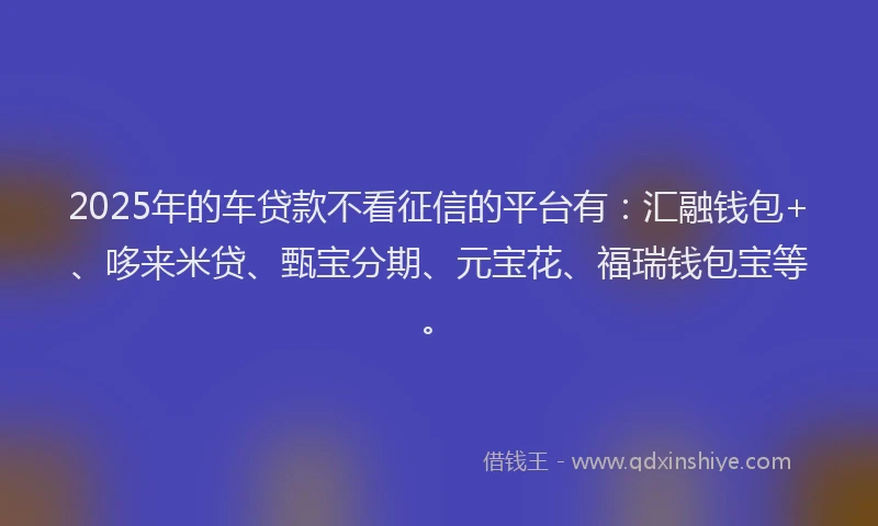 2025年的车贷款不看征信的平台有：汇融钱包+、哆来米贷、甄宝分期、元宝花、福瑞钱包宝等。