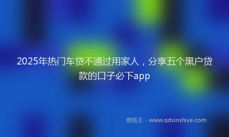 2025年热门车贷不通过用家人，分享五个黑户贷款的口子必下app