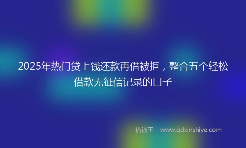 2025年热门贷上钱还款再借被拒，整合五个轻松借款无征信记录的口子
