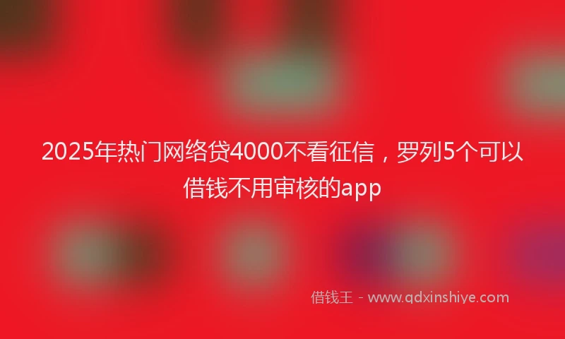 2025年热门网络贷4000不看征信，罗列5个可以借钱不用审核的app