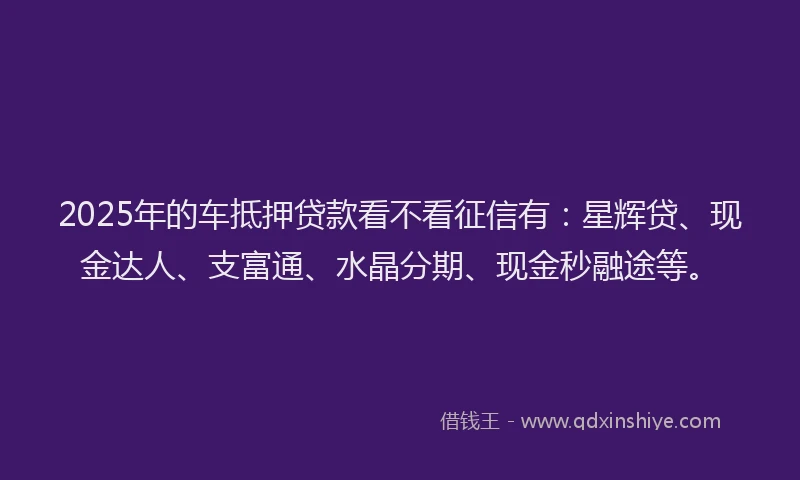 2025年的车抵押贷款看不看征信有：星辉贷、现金达人、支富通、水晶分期、现金秒融途等。