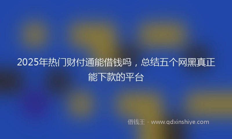 2025年热门财付通能借钱吗，总结五个网黑真正能下款的平台