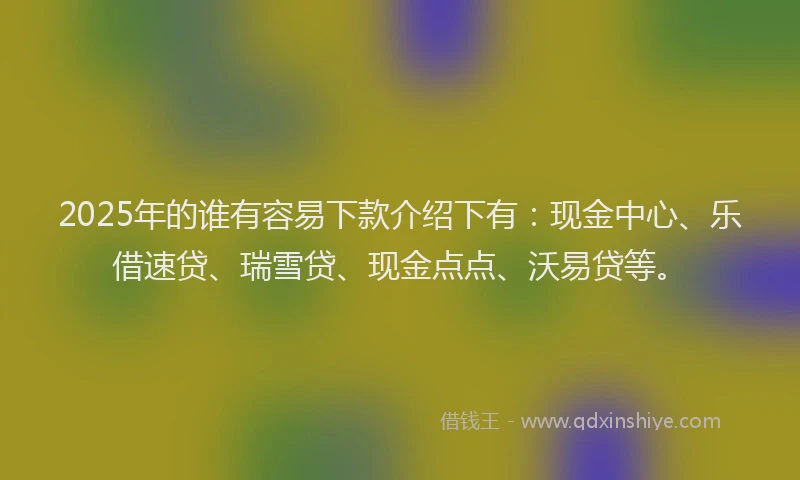 2025年的谁有容易下款介绍下有：现金中心、乐借速贷、瑞雪贷、现金点点、沃易贷等。