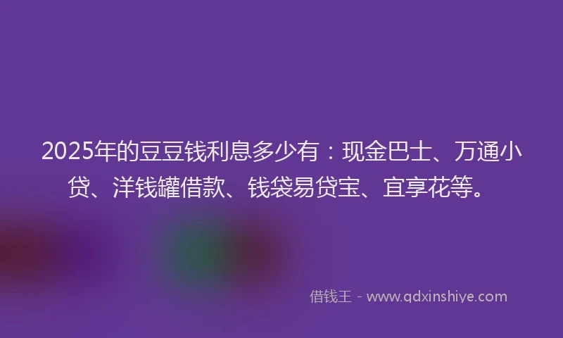 2025年的豆豆钱利息多少有：现金巴士、万通小贷、洋钱罐借款、钱袋易贷宝、宜享花等。