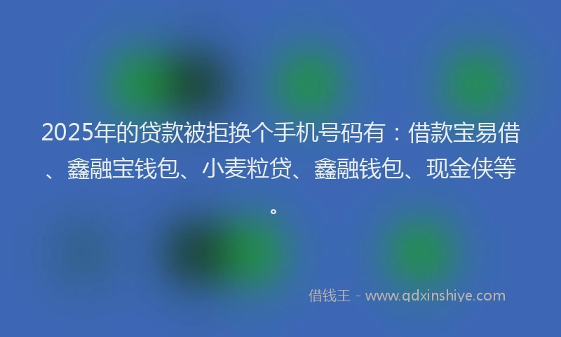 2025年的贷款被拒换个手机号码有：借款宝易借、鑫融宝钱包、小麦粒贷、鑫融钱包、现金侠等。