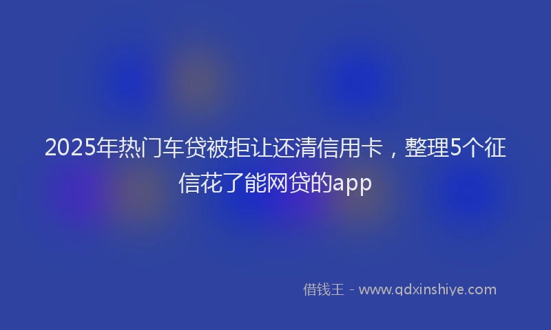 2025年热门车贷被拒让还清信用卡，整理5个征信花了能网贷的app