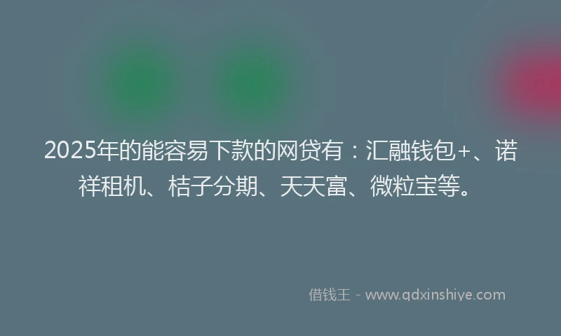 2025年的能容易下款的网贷有：汇融钱包+、诺祥租机、桔子分期、天天富、微粒宝等。