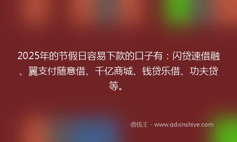 2025年的节假日容易下款的口子有：闪贷速借融、翼支付随意借、千亿商城、钱贷乐借、功夫贷等。