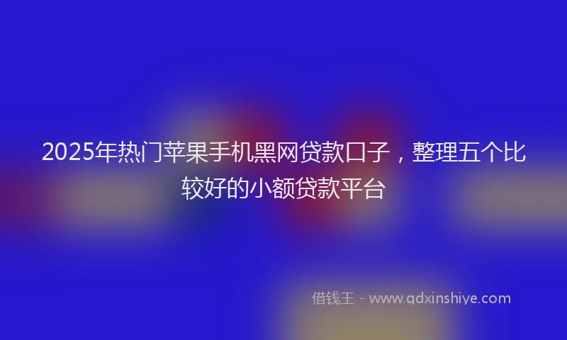 2025年热门苹果手机黑网贷款口子，整理五个比较好的小额贷款平台