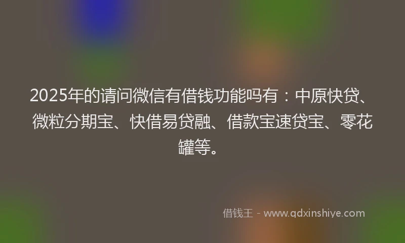 2025年的请问微信有借钱功能吗有：中原快贷、微粒分期宝、快借易贷融、借款宝速贷宝、零花罐等。