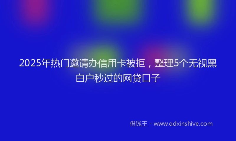 2025年热门邀请办信用卡被拒，整理5个无视黑白户秒过的网贷口子