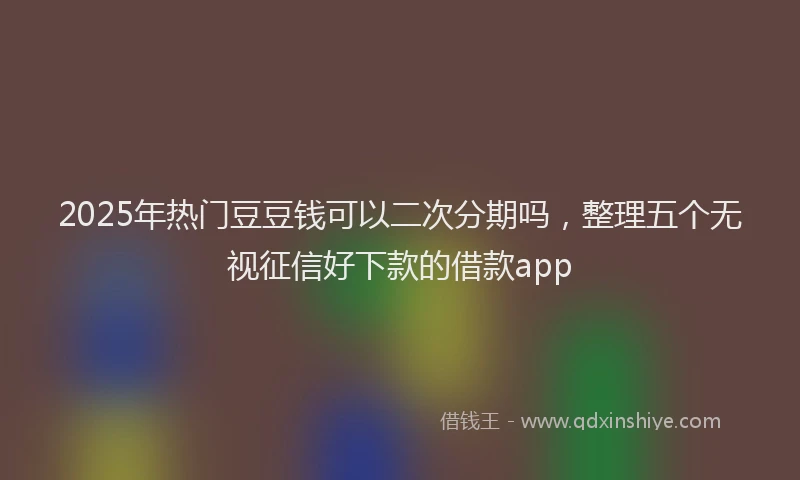 2025年热门豆豆钱可以二次分期吗，整理五个无视征信好下款的借款app