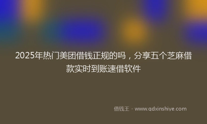 2025年热门美团借钱正规的吗，分享五个芝麻借款实时到账速借软件