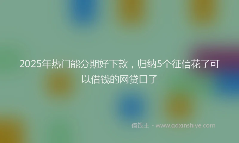 2025年热门能分期好下款，归纳5个征信花了可以借钱的网贷口子
