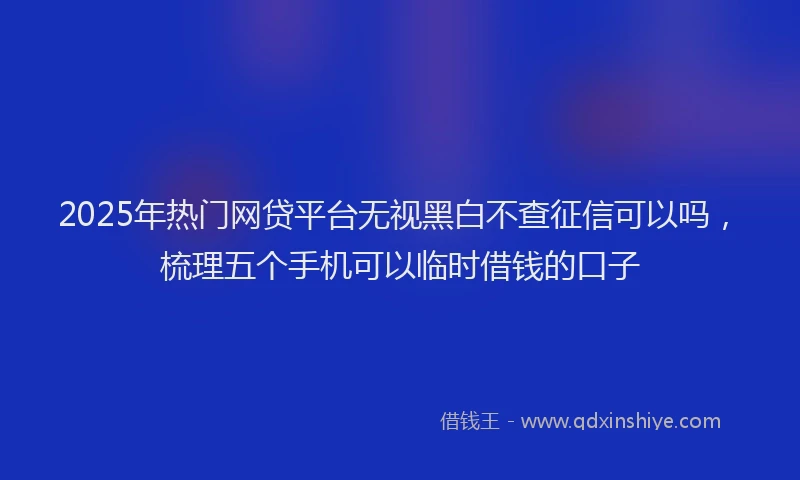 2025年热门网贷平台无视黑白不查征信可以吗，梳理五个手机可以临时借钱的口子