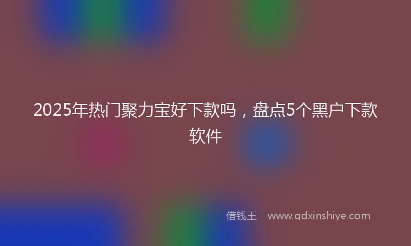 2025年热门聚力宝好下款吗，盘点5个黑户下款软件