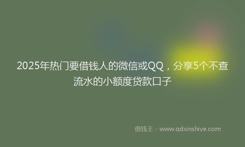 2025年热门要借钱人的微信或QQ，分享5个不查流水的小额度贷款口子