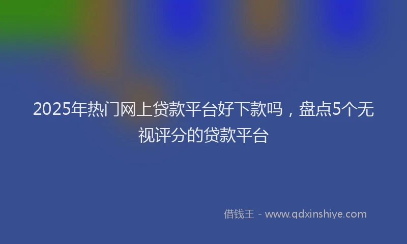 2025年热门网上贷款平台好下款吗，盘点5个无视评分的贷款平台