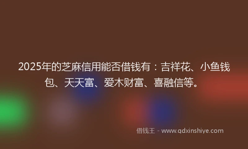 2025年的芝麻信用能否借钱有：吉祥花、小鱼钱包、天天富、爱木财富、喜融信等。