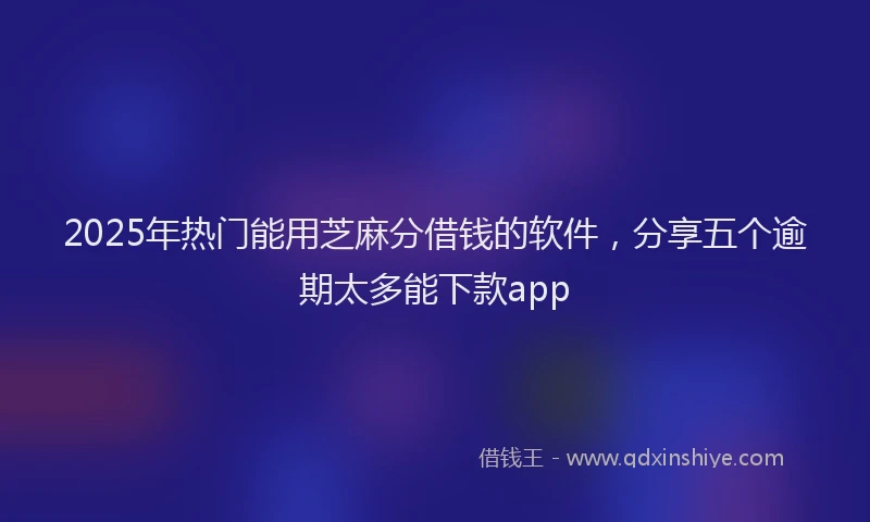 2025年热门能用芝麻分借钱的软件，分享五个逾期太多能下款app