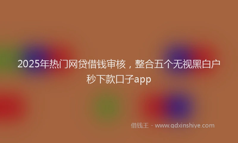 2025年热门网贷借钱审核，整合五个无视黑白户秒下款口子app