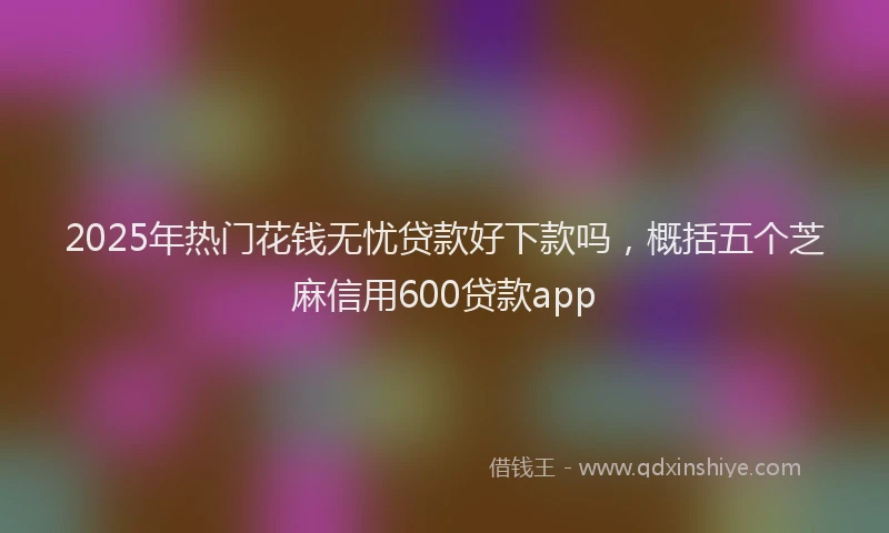2025年热门花钱无忧贷款好下款吗，概括五个芝麻信用600贷款app